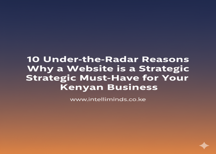 10 Under the Radar Reasons Why a Website is a Strategic Must Have for Your Kenyan Business